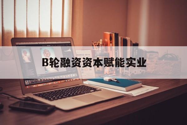 抚州市B轮融资资本赋能实业(b轮融资公司值得工作吗)