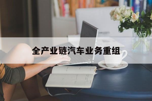 抚州市全产业链汽车业务重组(全产业链汽车业务重组的意义)