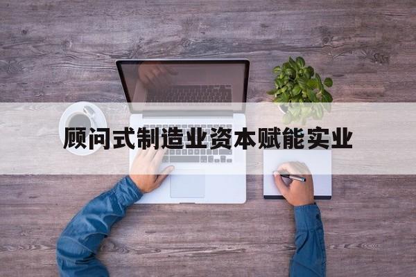 抚州市关于顾问式制造业资本赋能实业的信息